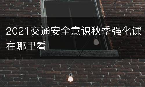 2021交通安全意识秋季强化课在哪里看