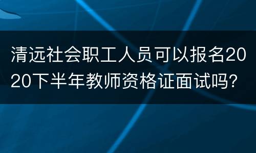 清远社会职工人员可以报名2020下半年教师资格证面试吗？