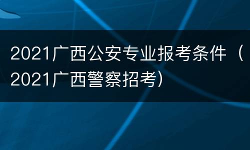 2021广西公安专业报考条件（2021广西警察招考）