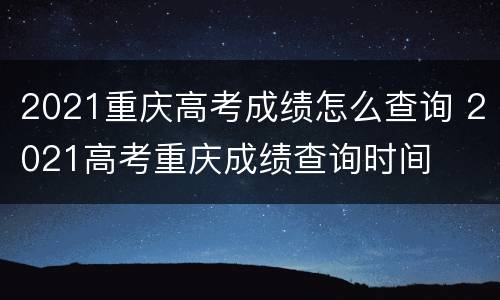 2021重庆高考成绩怎么查询 2021高考重庆成绩查询时间
