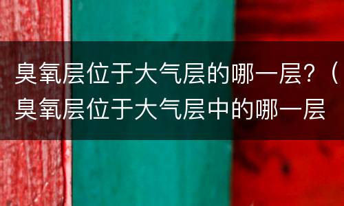 臭氧层位于大气层的哪一层?（臭氧层位于大气层中的哪一层）