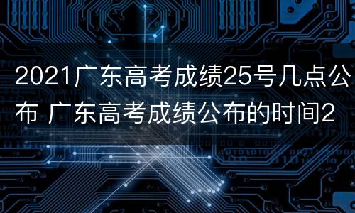 2021广东高考成绩25号几点公布 广东高考成绩公布的时间2021