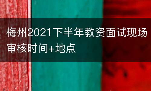 梅州2021下半年教资面试现场审核时间+地点