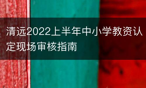清远2022上半年中小学教资认定现场审核指南