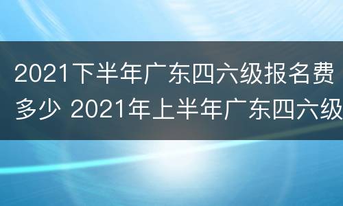 2021下半年广东四六级报名费多少 2021年上半年广东四六级报名时间