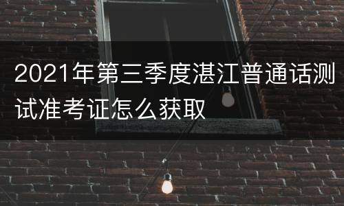 2021年第三季度湛江普通话测试准考证怎么获取