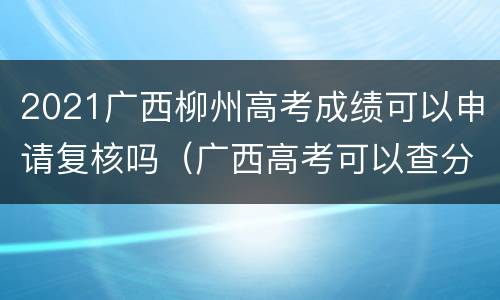 2021广西柳州高考成绩可以申请复核吗（广西高考可以查分了吗）