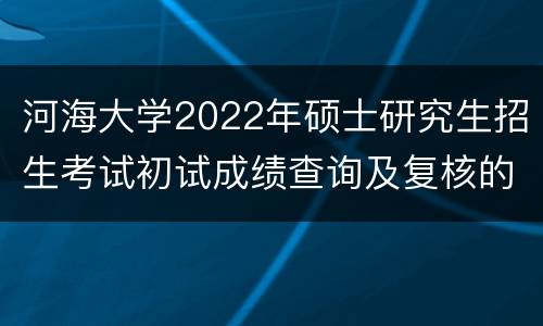 河海大学2022年硕士研究生招生考试初试成绩查询及复核的通知
