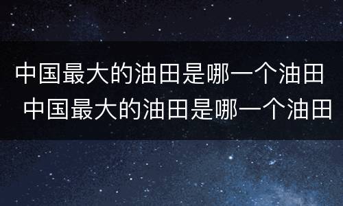 中国最大的油田是哪一个油田 中国最大的油田是哪一个油田?