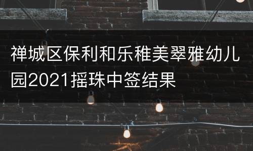 禅城区保利和乐稚美翠雅幼儿园2021摇珠中签结果