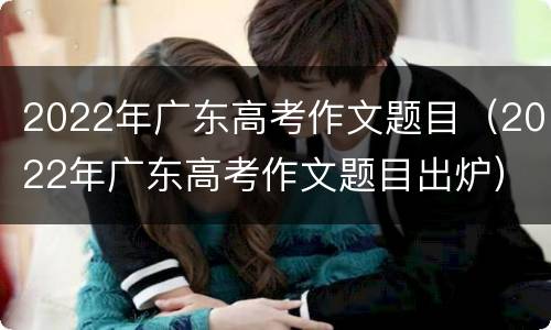 2022年广东高考作文题目（2022年广东高考作文题目出炉）