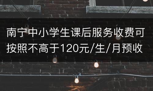 南宁中小学生课后服务收费可按照不高于120元/生/月预收
