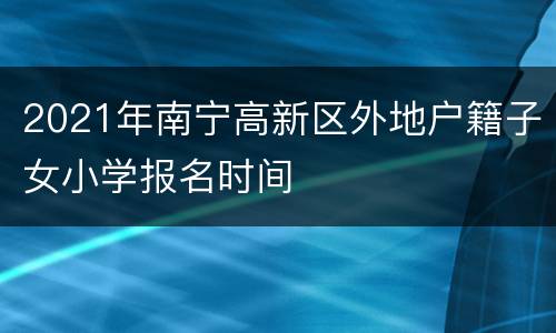 2021年南宁高新区外地户籍子女小学报名时间