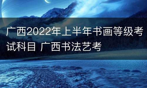广西2022年上半年书画等级考试科目 广西书法艺考