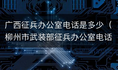 广西征兵办公室电话是多少（柳州市武装部征兵办公室电话）