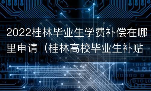 2022桂林毕业生学费补偿在哪里申请（桂林高校毕业生补贴）