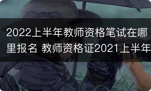 2022上半年教师资格笔试在哪里报名 教师资格证2021上半年笔试报名入口