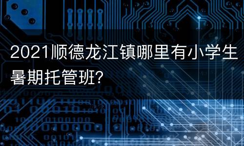 2021顺德龙江镇哪里有小学生暑期托管班？