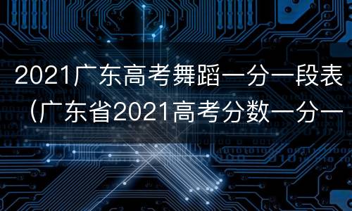 2021广东高考舞蹈一分一段表（广东省2021高考分数一分一段表）
