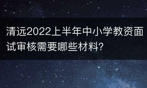 清远2022上半年中小学教资面试审核需要哪些材料？