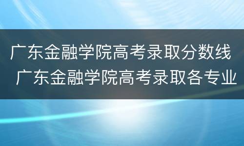 广东金融学院高考录取分数线 广东金融学院高考录取各专业分数线