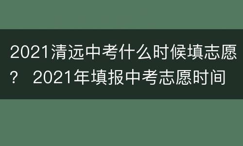 2021清远中考什么时候填志愿？ 2021年填报中考志愿时间