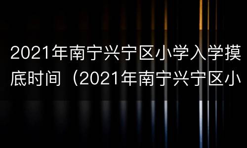 2021年南宁兴宁区小学入学摸底时间（2021年南宁兴宁区小学地段划分）