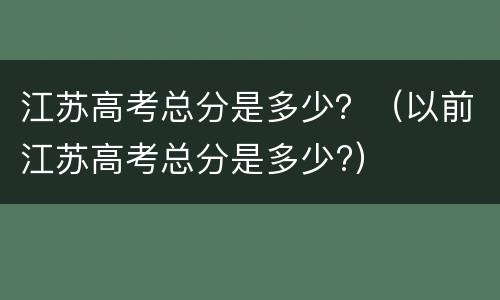 江苏高考总分是多少？（以前江苏高考总分是多少?）