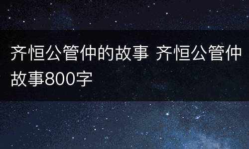 齐恒公管仲的故事 齐恒公管仲故事800字