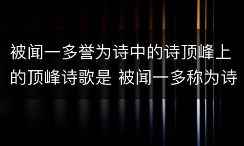被闻一多誉为诗中的诗顶峰上的顶峰诗歌是 被闻一多称为诗中的诗顶峰上的顶峰的诗歌作品