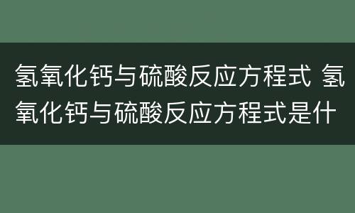 氢氧化钙与硫酸反应方程式 氢氧化钙与硫酸反应方程式是什么