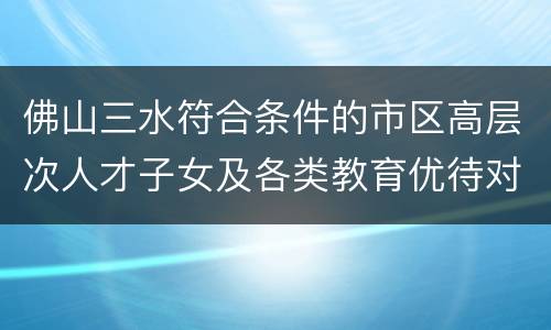 佛山三水符合条件的市区高层次人才子女及各类教育优待对象子女清单