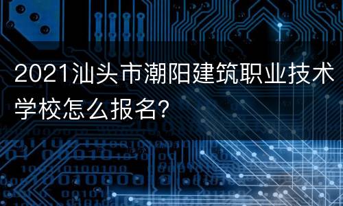 2021汕头市潮阳建筑职业技术学校怎么报名？