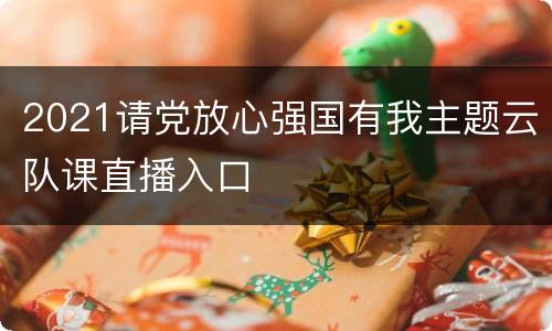 2021请党放心强国有我主题云队课直播入口
