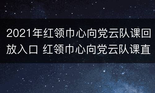 2021年红领巾心向党云队课回放入口 红领巾心向党云队课直播回放