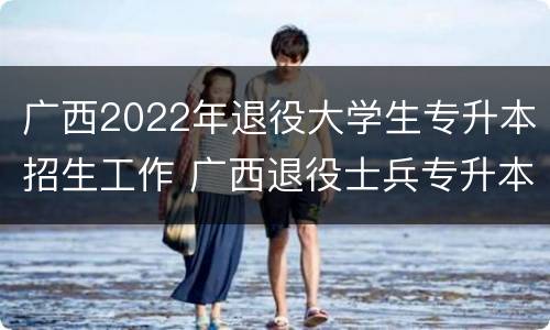 广西2022年退役大学生专升本招生工作 广西退役士兵专升本免试政策