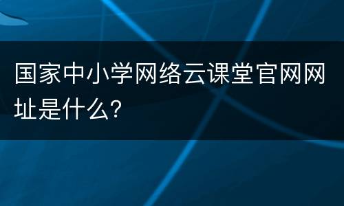 国家中小学网络云课堂官网网址是什么？