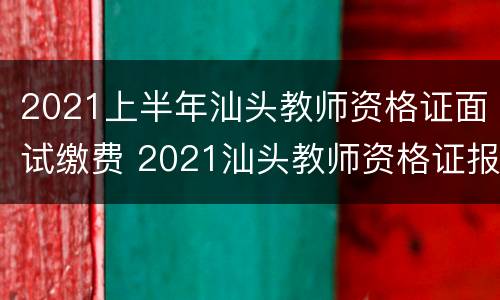 2021上半年汕头教师资格证面试缴费 2021汕头教师资格证报名时间