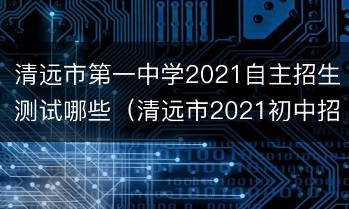 清远市第一中学2021自主招生测试哪些（清远市2021初中招生）