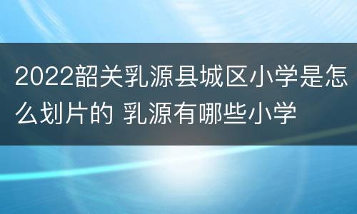 2022韶关乳源县城区小学是怎么划片的 乳源有哪些小学