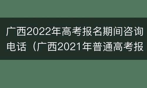 广西2022年高考报名期间咨询电话（广西2021年普通高考报名期间咨询电话）