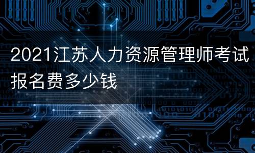2021江苏人力资源管理师考试报名费多少钱