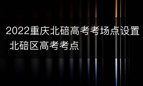 2022重庆北碚高考考场点设置 北碚区高考考点