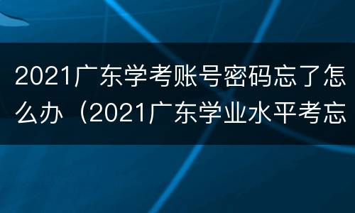 2021广东学考账号密码忘了怎么办（2021广东学业水平考忘记密码）