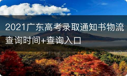 2021广东高考录取通知书物流查询时间+查询入口