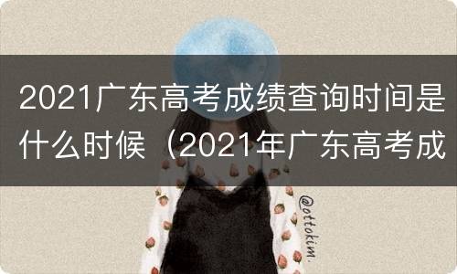 2021广东高考成绩查询时间是什么时候（2021年广东高考成绩查询时间）