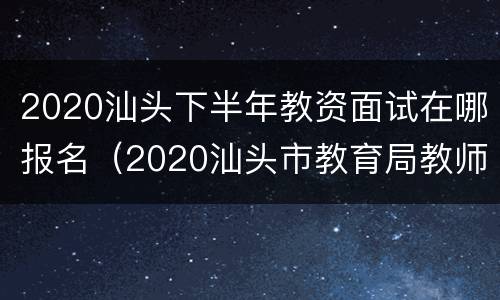 2020汕头下半年教资面试在哪报名（2020汕头市教育局教师招聘）