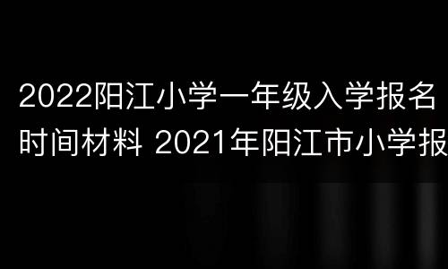 2022阳江小学一年级入学报名时间材料 2021年阳江市小学报名