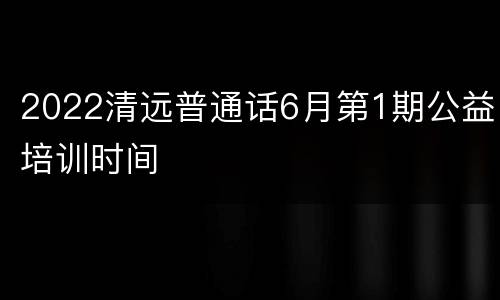 2022清远普通话6月第1期公益培训时间