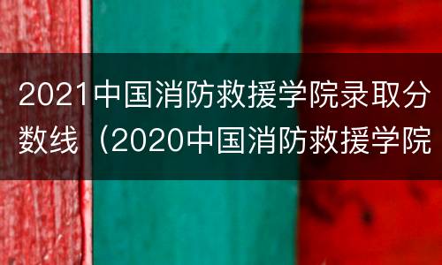 2021中国消防救援学院录取分数线（2020中国消防救援学院录取分数线）